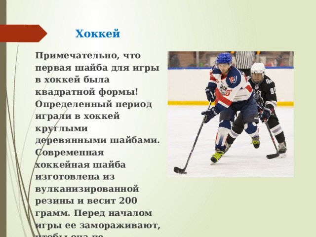 Хоккей Примечательно, что первая шайба для игры в хоккей была квадратной формы! Определенный период играли в хоккей круглыми деревянными шайбами. Современная хоккейная шайба изготовлена из вулканизированной резины и весит 200 грамм. Перед началом игры ее замораживают, чтобы она не пружинила. 