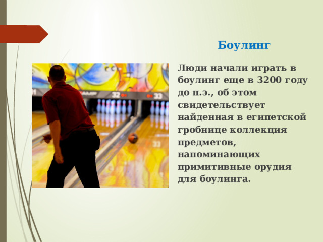Боулинг Люди начали играть в боулинг еще в 3200 году до н.э., об этом свидетельствует найденная в египетской гробнице коллекция предметов, напоминающих примитивные орудия для боулинга. 