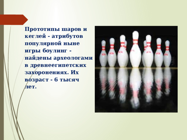 Прототипы шаров и кеглей - атрибутов популярной ныне игры боулинг - найдены археологами в древнеегипетских захоронениях. Их возраст - 6 тысяч лет. 