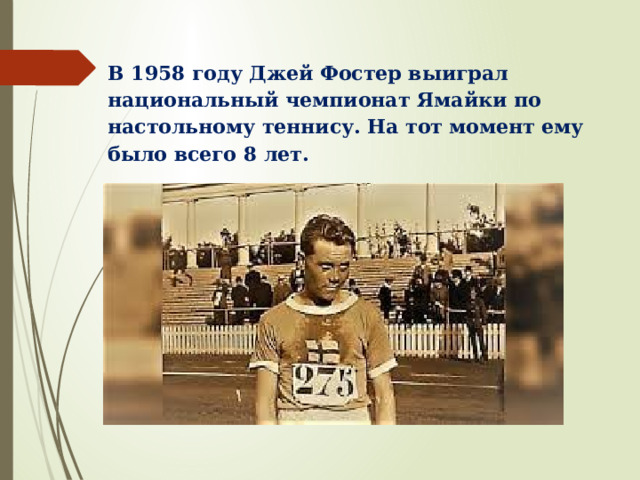В 1958 году Джей Фостер выиграл национальный чемпионат Ямайки по настольному теннису. На тот момент ему было всего 8 лет. 