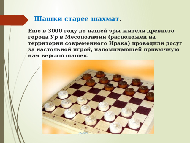 Шашки старее шахмат . Еще в 3000 году до нашей эры жители древнего города Ур в Месопотамии (расположен на территории современного Ирака) проводили досуг за настольной игрой, напоминающей привычную нам версию шашек. 
