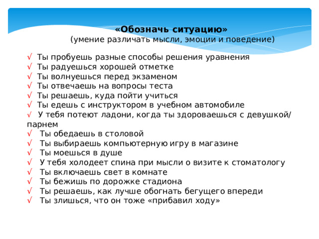 «Обозначь ситуацию»  (умение различать мысли, эмоции и поведение) √  Ты пробуешь разные способы решения уравнения √  Ты радуешься хорошей отметке √ Ты волнуешься перед экзаменом √ Ты отвечаешь на вопросы теста √ Ты решаешь, куда пойти учиться √ Ты едешь с инструктором в учебном автомобиле √ У тебя потеют ладони, когда ты здороваешься с девушкой/ парнем √ Ты обедаешь в столовой √ Ты выбираешь компьютерную игру в магазине √ Ты моешься в душе √ У тебя холодеет спина при мысли о визите к стоматологу  √ Ты включаешь свет в комнате √ Ты бежишь по дорожке стадиона √ Ты решаешь, как лучше обогнать бегущего впереди √ Ты злишься, что он тоже «прибавил ходу» Инструкция: Читая список ситуаций, попробуйте разделить «Мысли», «Чувства» и «Поведение», то есть обозначьте ситуации так: «я думаю», «я чувствую», «я делаю»:  