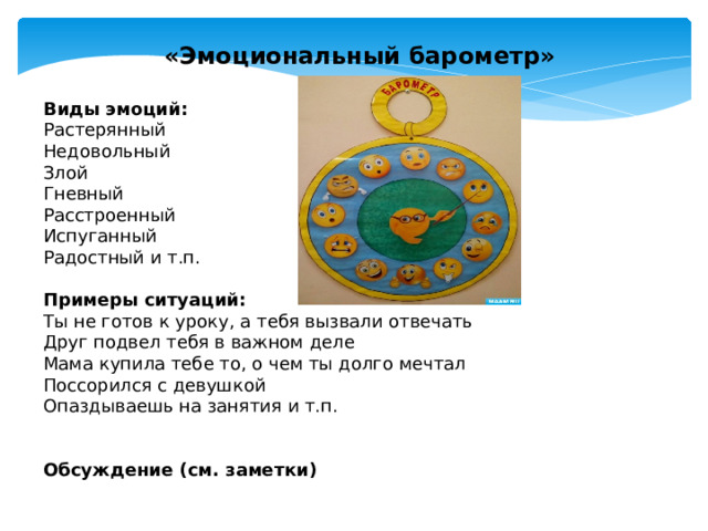 «Эмоциональный барометр»  Виды эмоций: Растерянный Недовольный Злой Гневный Расстроенный Испуганный Радостный и т.п. Примеры ситуаций: Ты не готов к уроку, а тебя вызвали отвечать Друг подвел тебя в важном деле Мама купила тебе то, о чем ты долго мечтал Поссорился с девушкой Опаздываешь на занятия и т.п. Обсуждение (см. заметки) Цель: осознание причин возникновения отрицательных  эмоций, формирование  умения осознавать свои эмоциональные состояния Каждый участник получает картинку с «Барометром» и цветные карандаши. Ведущий зачитывает примеры различных ситуаций, а члены группы отмечают цветным карандашом соответствующее состояние. Обсуждение: Легко ли было определиться с чувством, которое у вас возникает в той или иной ситуации? Комментарий психолога: Мир наших чувств сложен и противоречив, поэтому нам бывает трудно в них разобраться, и нам бывает трудно их выразить.  