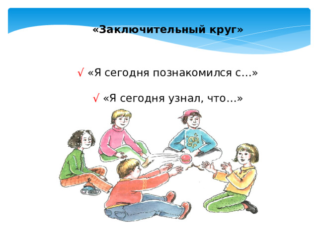 «Заключительный круг» √ «Я сегодня познакомился с…» √ «Я сегодня узнал, что…» Материалы: мяч или другой небольшой мягкий предмет Все сидят в кругу. Говорит тот, у кого в руках находится мяч. Ведущий бросает мяч кому-нибудь из сидящих в кругу. Тот должен сказать: «Я сегодня познакомился с…» и называет имя соседей справа и слева. Затем: «Я сегодня узнал, что…»  