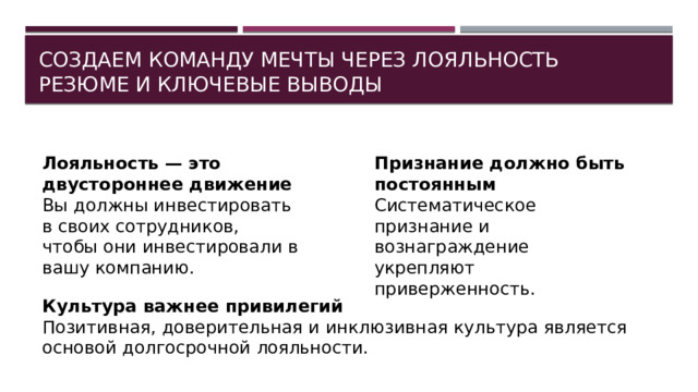 Создаем команду мечты через лояльность  Резюме и ключевые выводы Лояльность — это двустороннее движение Признание должно быть постоянным Вы должны инвестировать в своих сотрудников, чтобы они инвестировали в вашу компанию. Систематическое признание и вознаграждение укрепляют приверженность. Культура важнее привилегий Позитивная, доверительная и инклюзивная культура является основой долгосрочной лояльности. 