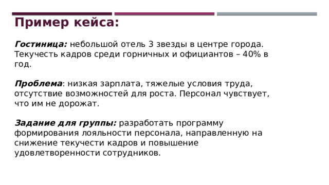Пример кейса:  Гостиница: небольшой отель 3 звезды в центре города. Текучесть кадров среди горничных и официантов – 40% в год. Проблема : низкая зарплата, тяжелые условия труда, отсутствие возможностей для роста. Персонал чувствует, что им не дорожат. Задание для группы: разработать программу формирования лояльности персонала, направленную на снижение текучести кадров и повышение удовлетворенности сотрудников. 