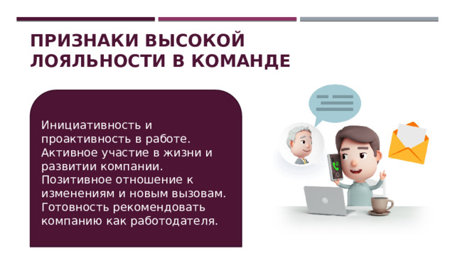 Признаки высокой лояльности в команде Инициативность и проактивность в работе. Активное участие в жизни и развитии компании. Позитивное отношение к изменениям и новым вызовам. Готовность рекомендовать компанию как работодателя. 