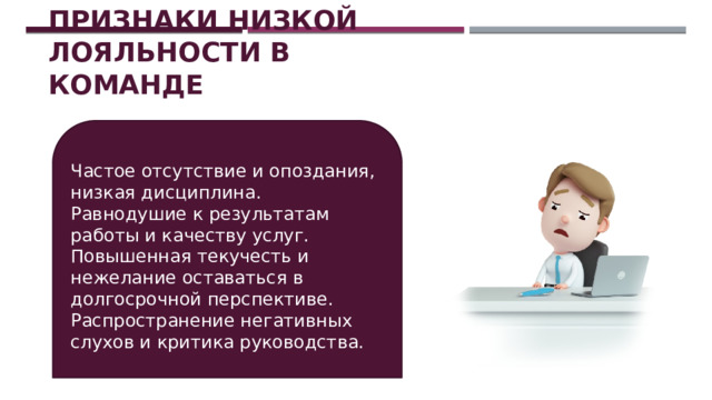 Признаки низкой лояльности в команде Частое отсутствие и опоздания, низкая дисциплина. Равнодушие к результатам работы и качеству услуг. Повышенная текучесть и нежелание оставаться в долгосрочной перспективе. Распространение негативных слухов и критика руководства. 