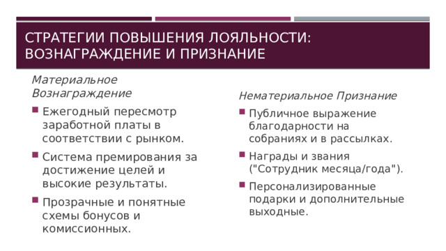 Стратегии повышения лояльности: вознаграждение и признание Материальное Вознаграждение Ежегодный пересмотр заработной платы в соответствии с рынком. Система премирования за достижение целей и высокие результаты. Прозрачные и понятные схемы бонусов и комиссионных. Нематериальное Признание Публичное выражение благодарности на собраниях и в рассылках. Награды и звания (