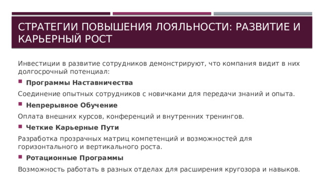Стратегии повышения лояльности: развитие и карьерный рост Инвестиции в развитие сотрудников демонстрируют, что компания видит в них долгосрочный потенциал: Программы Наставничества Соединение опытных сотрудников с новичками для передачи знаний и опыта. Непрерывное Обучение Оплата внешних курсов, конференций и внутренних тренингов. Четкие Карьерные Пути Разработка прозрачных матриц компетенций и возможностей для горизонтального и вертикального роста. Ротационные Программы Возможность работать в разных отделах для расширения кругозора и навыков. 