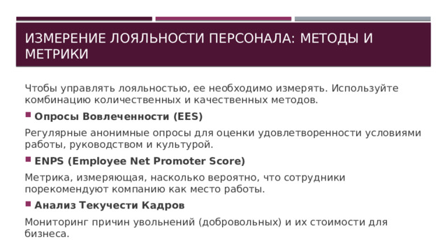 Измерение лояльности персонала: методы и метрики Чтобы управлять лояльностью, ее необходимо измерять. Используйте комбинацию количественных и качественных методов. Опросы Вовлеченности (EES) Регулярные анонимные опросы для оценки удовлетворенности условиями работы, руководством и культурой. ЕNPS (Employee Net Promoter Score) Метрика, измеряющая, насколько вероятно, что сотрудники порекомендуют компанию как место работы. Анализ Текучести Кадров Мониторинг причин увольнений (добровольных) и их стоимости для бизнеса. 