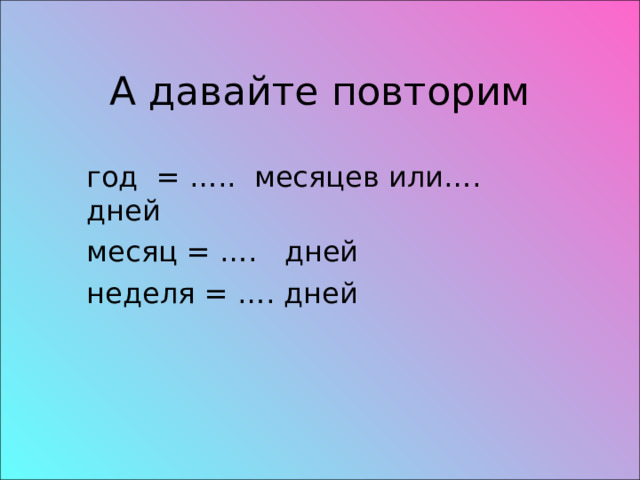 А давайте повторим год = ….. месяцев или…. дней месяц = …. дней неделя = …. дней 