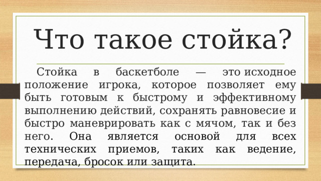 Что такое стойка? Стойка в баскетболе — это исходное положение игрока, которое позволяет ему быть готовым к быстрому и эффективному выполнению действий, сохранять равновесие и быстро маневрировать как с мячом, так и без него . Она является основой для всех технических приемов, таких как ведение, передача, бросок или защита.  