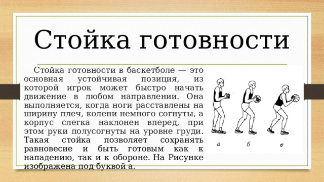 Стойка готовности  Стойка готовности в баскетболе — это основная устойчивая позиция, из которой игрок может быстро начать движение в любом направлении. Она выполняется, когда ноги расставлены на ширину плеч, колени немного согнуты, а корпус слегка наклонен вперед, при этом руки полусогнуты на уровне груди . Такая стойка позволяет сохранять равновесие и быть готовым как к нападению, так и к обороне. На Рисунке изображена под буквой а. 
