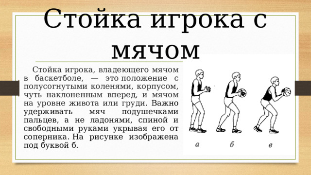 Стойка игрока с мячом  Стойка игрока, владеющего мячом в баскетболе, — это положение с полусогнутыми коленями, корпусом, чуть наклоненным вперед, и мячом на уровне живота или груди . Важно удерживать мяч подушечками пальцев, а не ладонями, спиной и свободными руками укрывая его от соперника. На рисунке изображена под буквой б. 