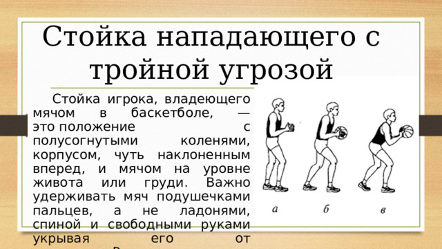 Стойка нападающего с тройной угрозой  Стойка игрока, владеющего мячом в баскетболе, — это положение с полусогнутыми коленями, корпусом, чуть наклоненным вперед, и мячом на уровне живота или груди . Важно удерживать мяч подушечками пальцев, а не ладонями, спиной и свободными руками укрывая его от соперника. Рисунок в. 