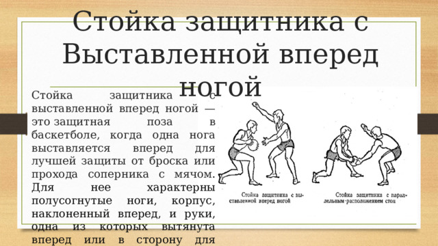 Стойка защитника с Выставленной вперед ногой Стойка защитника с выставленной вперед ногой — это защитная поза в баскетболе, когда одна нога выставляется вперед для лучшей защиты от броска или прохода соперника с мячом . Для нее характерны полусогнутые ноги, корпус, наклоненный вперед, и руки, одна из которых вытянута вперед или в сторону для пресечения действий нападающего.  