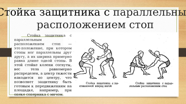 Стойка защитника с параллельным расположением стоп    Стойка защитника с параллельным расположением стоп — это положение, при котором стопы ног параллельны друг другу, а их ширина примерно равна длине одной стопы . В этой стойке колени согнуты, вес тела равномерно распределен, а центр тяжести находится по центру, что позволяет защитнику быть готовым к передвижениям на площадке, например, при опеке соперника с мячом.  