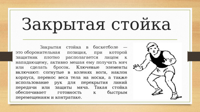 Закрытая стойка  Закрытая стойка в баскетболе — это оборонительная позиция, при которой защитник плотно располагается лицом к нападающему, активно мешая ему получить мяч или сделать бросок . Ключевые элементы включают: согнутые в коленях ноги, наклон корпуса, перенос веса тела на носки, а также использование рук для перекрытия линий передачи или защиты мяча. Такая стойка обеспечивает готовность к быстрым перемещениям и контратаке.  