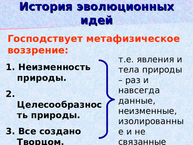 История эволюционных идей Господствует метафизическое воззрение: т.е. явления и тела природы – раз и навсегда данные, неизменные, изолированные и не связанные друг с другом 1. Неизменность природы. 2. Целесообразность природы. 3. Все создано Творцом. 