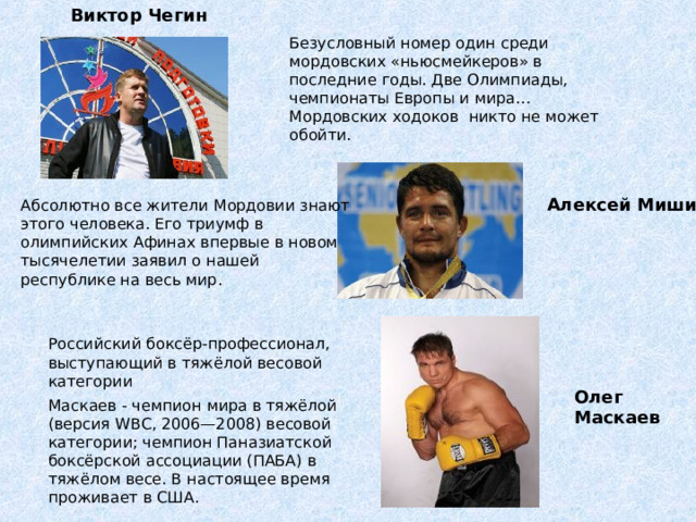  Виктор Чегин Безусловный номер один среди мордовских «ньюсмейкеров» в последние годы. Две Олимпиады, чемпионаты Европы и мира… Мордовских ходоков никто не может обойти. Алексей Мишин Абсолютно все жители Мордовии знают этого человека. Его триумф в олимпийских Афинах впервые в новом тысячелетии заявил о нашей республике на весь мир. Российский боксёр-профессионал, выступающий в тяжёлой весовой категории Олег Маскаев Маскаев - чемпион мира в тяжёлой (версия WBC, 2006—2008) весовой категории; чемпион Паназиатской боксёрской ассоциации (ПАБА) в тяжёлом весе. В настоящее время проживает в США.     