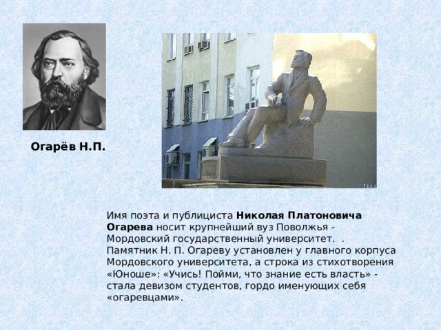  Огарёв Н.П. Имя поэта и публициста Николая Платоновича Огарева носит крупнейший вуз Поволжья - Мордовский государственный университет. . Памятник Н. П. Огареву установлен у главного корпуса Мордовского университета, а строка из стихотворения «Юноше»: «Учись! Пойми, что знание есть власть» - стала девизом студентов, гордо именующих себя «огаревцами». 