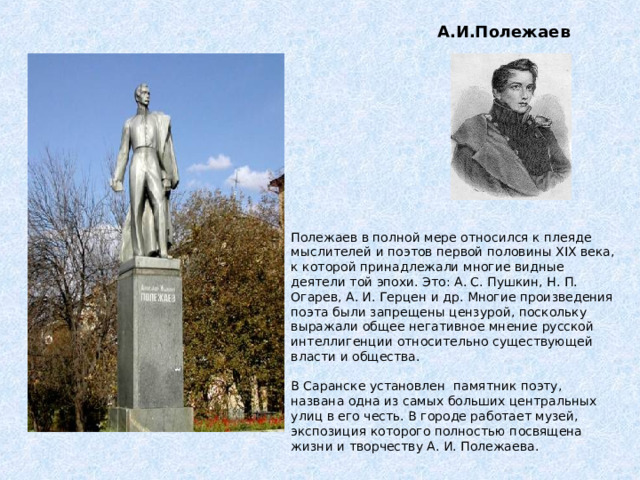 А.И.Полежаев Полежаев в полной мере относился к плеяде мыслителей и поэтов первой половины XIX века, к которой принадлежали многие видные деятели той эпохи. Это: А. С. Пушкин, Н. П. Огарев, А. И. Герцен и др. Многие произведения поэта были запрещены цензурой, поскольку выражали общее негативное мнение русской интеллигенции относительно существующей власти и общества.   В Саранске установлен  памятник поэту, названа одна из самых больших центральных улиц в его честь. В городе работает музей, экспозиция которого полностью посвящена жизни и творчеству А. И. Полежаева. 