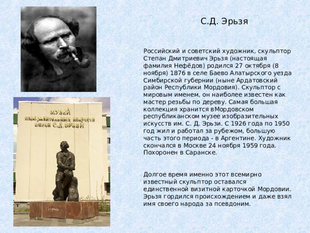  С.Д. Эрьзя Российский и советский художник, скульптор Степан Дмитриевич Эрьзя (настоящая фамилия Нефёдов) родился 27 октября (8 ноября) 1876 в селе Баево Алатырского уезда Симбирской губернии (ныне Ардатовский район Республики Мордовия). Скульптор с мировым именем, он наиболее известен как мастер резьбы по дереву. Самая большая коллекция хранится вМордовском республиканском музее изобразительных искусств им. С. Д. Эрьзи. С 1926 года по 1950 год жил и работал за рубежом, большую часть этого периода - в Аргентине. Художник скончался в Москве 24 ноября 1959 года. Похоронен в Саранске. Долгое время именно этот всемирно известный скульптор оставался единственной визитной карточкой Мордовии. Эрьзя гордился происхождением и даже взял имя своего народа за псевдоним. 