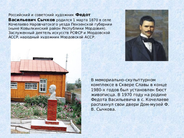 Российский и советский художник Федот Васильевич Сычков родился 1 марта 1870 в селе Кочелаево Наровчатского уезда Пензенской губернии (ныне Ковылкинский район Республики Мордовия). Заслуженный деятель искусств РСФСР и Мордовской АССР, народный художник Мордовской АССР.    В мемориально-скульптурном комплексе в Сквере Славы в конце 1980-х годов был установлен бюст живописца. В 1970 году на родине Федота Васильевича в с. Кочелаеве распахнул свои двери Дом-музей Ф. В. Сычкова. 