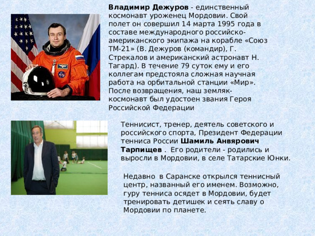 Владимир Дежуров - единственный космонавт уроженец Мордовии. Свой полет он совершил 14 марта 1995 года в составе международного российско-американского экипажа на корабле «Союз ТМ-21» (В. Дежуров (командир), Г. Стрекалов и американский астронавт Н. Тагард). В течение 79 суток ему и его коллегам предстояла сложная научная работа на орбитальной станции «Мир». После возвращения, наш земляк-космонавт был удостоен звания Героя Российской Федерации Теннисист, тренер, деятель советского и российского спорта, Президент Федерации тенниса России Шамиль Анвярович Тарпищев . Его родители - родились и выросли в Мордовии, в селе Татарские Юнки.    Недавно в Саранске открылся теннисный центр, названный его именем. Возможно, гуру тенниса осядет в Мордовии, будет тренировать детишек и сеять славу о Мордовии по планете. 