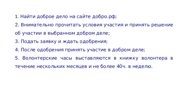 1. Найти доброе дело на сайте добро.рф; 2. Внимательно прочитать условия участия и принять решение об участии в выбранном добром деле; 3. Подать заявку и ждать одобрения; 4. После одобрения принять участие в добром деле; 5. Волонтерские часы выставляются в книжку волонтера в течение нескольких месяцев и не более 40ч. в неделю. 