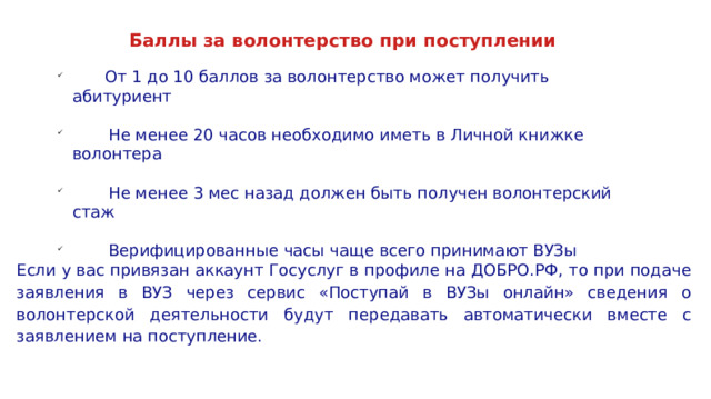Баллы за волонтерство при поступлении  От 1 до 10 баллов за волонтерство может получить абитуриент  Не менее 20 часов необходимо иметь в Личной книжке волонтера  Не менее 3 мес назад должен быть получен волонтерский стаж  Верифицированные часы чаще всего принимают ВУЗы Если у вас привязан аккаунт Госуслуг в профиле на ДОБРО.РФ, то при подаче заявления в ВУЗ через сервис «Поступай в ВУЗы онлайн» сведения о волонтерской деятельности будут передавать автоматически вместе с заявлением на поступление. 