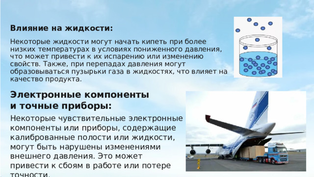 Влияние на жидкости: Некоторые жидкости могут начать кипеть при более низких температурах в условиях пониженного давления, что может привести к их испарению или изменению свойств. Также, при перепадах давления могут образовываться пузырьки газа в жидкостях, что влияет на качество продукта. Электронные компоненты и точные приборы: Некоторые чувствительные электронные компоненты или приборы, содержащие калиброванные полости или жидкости, могут быть нарушены изменениями внешнего давления. Это может привести к сбоям в работе или потере точности. 