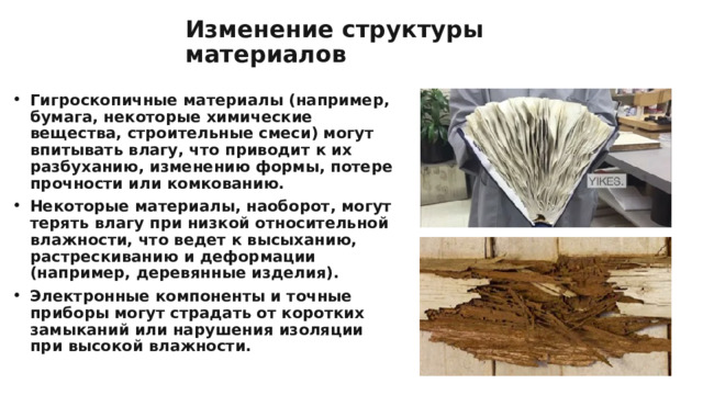 Изменение структуры материалов Гигроскопичные материалы (например, бумага, некоторые химические вещества, строительные смеси) могут впитывать влагу, что приводит к их разбуханию, изменению формы, потере прочности или комкованию. Некоторые материалы, наоборот, могут терять влагу при низкой относительной влажности, что ведет к высыханию, растрескиванию и деформации (например, деревянные изделия). Электронные компоненты и точные приборы могут страдать от коротких замыканий или нарушения изоляции при высокой влажности. 