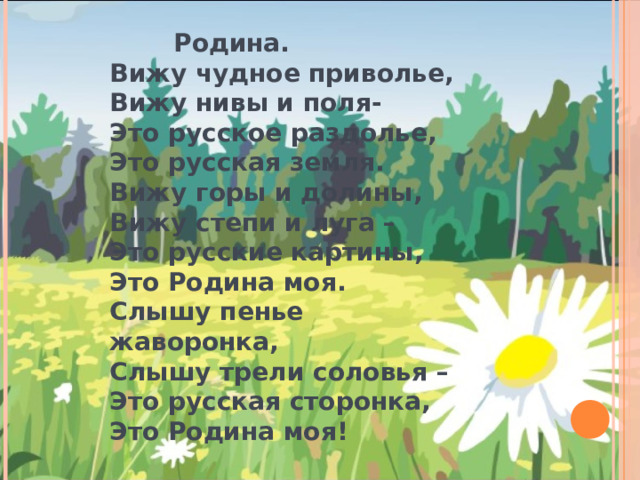    Родина. Вижу чудное приволье, Вижу нивы и поля- Это русское раздолье, Это русская земля. Вижу горы и долины, Вижу степи и луга – Это русские картины, Это Родина моя. Слышу пенье жаворонка, Слышу трели соловья – Это русская сторонка, Это Родина моя!  