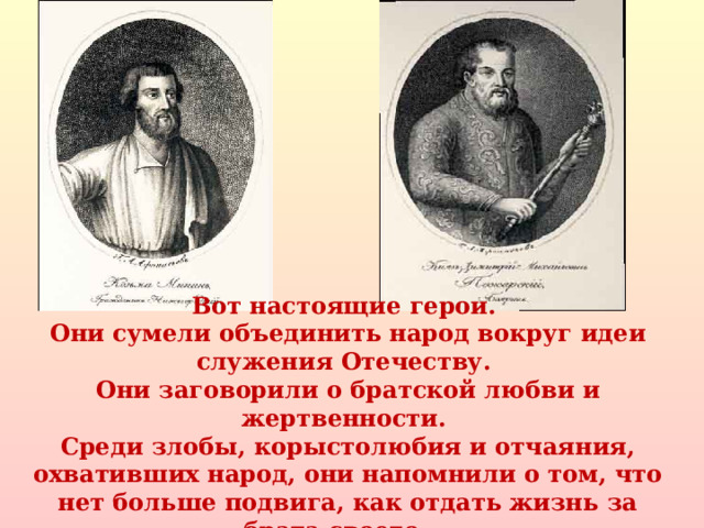 Вот настоящие герои. Они сумели объединить народ вокруг идеи служения Отечеству. Они заговорили о братской любви и жертвенности. Среди злобы, корыстолюбия и отчаяния, охвативших народ, они напомнили о том, что нет больше подвига, как отдать жизнь за брата своего.. .  