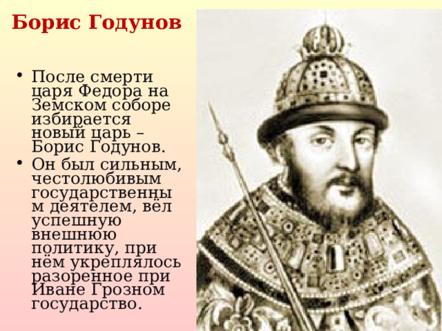 Борис Годунов После смерти царя Федора на Земском соборе избирается новый царь – Борис Годунов. Он был сильным, честолюбивым государственным деятелем, вёл успешную внешнюю политику, при нём укреплялось разоренное при Иване Грозном государство.   
