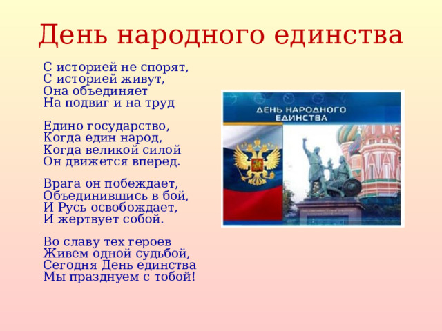 День народного единства   С историей не спорят,  С историей живут,  Она объединяет  На подвиг и на труд   Едино государство,  Когда един народ,  Когда великой силой  Он движется вперед.   Врага он побеждает,  Объединившись в бой,  И Русь освобождает,  И жертвует собой.   Во славу тех героев  Живем одной судьбой,  Сегодня День единства  Мы празднуем с тобой!      