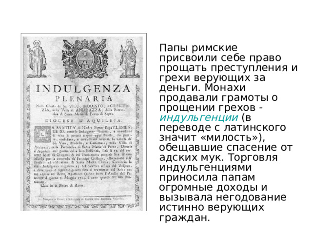 Папы римские присвоили себе право прощать преступления и грехи верующих за деньги. Монахи продавали грамоты о прощении грехов - индульгенции  (в переводе с латинского значит «милость»), обещавшие спасение от адских мук. Торговля индульгенциями приносила папам огромные доходы и вызывала негодование истинно верующих граждан. 