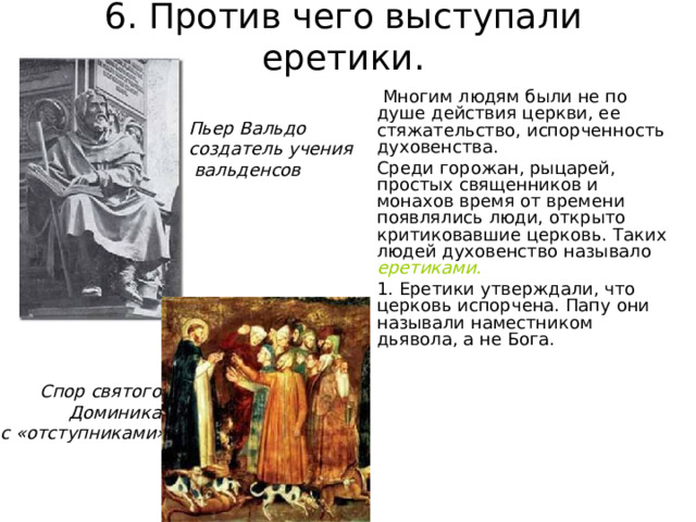 6. Против чего выступали еретики.  Многим людям были не по душе действия церкви, ее стяжательство, испорченность духовенства. Среди горожан, рыцарей, простых священников и монахов время от времени появлялись люди, открыто критиковавшие церковь. Таких людей духовенство называло еретиками. 1. Еретики утверждали, что церковь испорчена. Папу они называли наместником дьявола, а не Бога. Пьер Вальдо создатель учения  вальденсов Спор святого Доминика с «отступниками» 