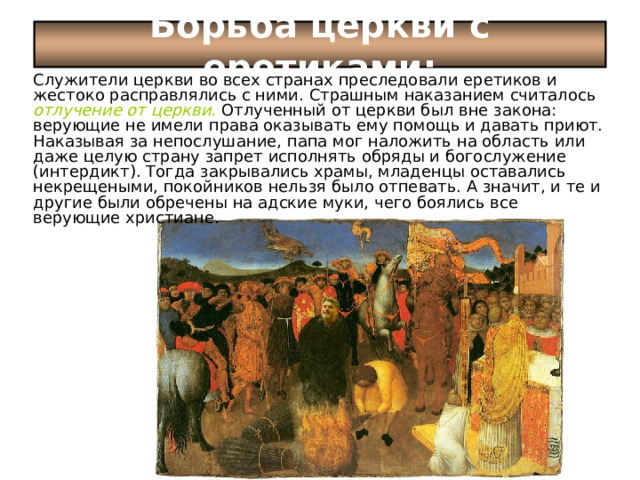 Борьба церкви с еретиками: Служители церкви во всех странах преследовали еретиков и жестоко расправлялись с ними. Страшным наказанием считалось отлучение от церкви.  Отлученный от церкви был вне закона: верующие не имели права оказывать ему помощь и давать приют. Наказывая за непослушание, папа мог наложить на область или даже целую страну запрет исполнять обряды и богослужение (интердикт). Тогда закрывались храмы, младенцы оставались некрещеными, покойников нельзя было отпевать. А значит, и те и другие были обречены на адские муки, чего боялись все верующие христиане. 