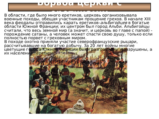 Борьба церкви с еретиками: В области, где было много еретиков, церковь организовывала военные походы, обещая участникам прощение грехов. В начале XIII века феодалы отправились карать еретиков- альбигойцев в богатые области Южной Франции; их центром был город Альби. Альбигойцы считали, что весь земной мир (а значит, и церковь во главе с папой) - порождение сатаны, а человек может спасти свою душу, только если полностью порвет с греховным миром. В походе охотно приняли участие северо­французские рыцари, рассчитывавшие на богатую добычу. За 20 лет войны многие цветущие города Южной Франции были разграблены и разрушены, а их население перебито 