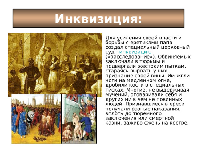Инквизиция: Для усиления своей власти и борьбы с еретиками папа создал специальный церковный суд - инквизицию («расследование»). Обвиняемых заключали в тюрьмы и подвергали жестоким пыткам, стараясь вырвать у них признание своей вины. Им жгли ноги на медленном огне, дробили кости в специальных тисках. Многие, не выдерживая мучений, оговаривали себя и других ни в чем не повинных людей. Признавшиеся в ереси получали разные наказания, вплоть до тюремного заключения или смертной казни. заживо сжечь на костре. 