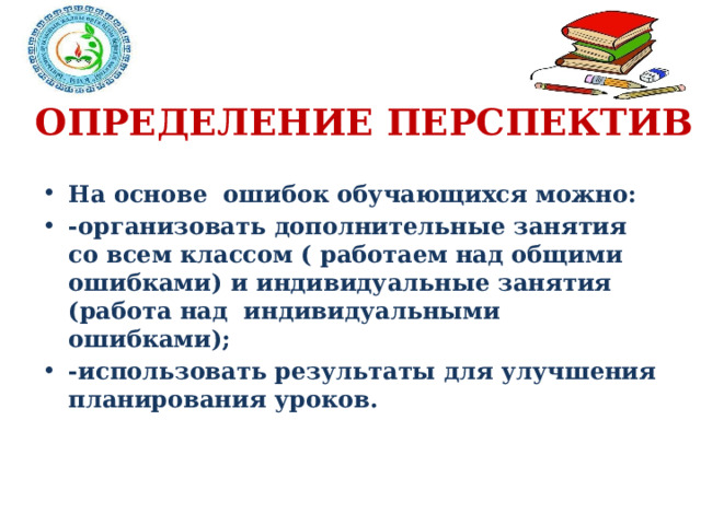 ОПРЕДЕЛЕНИЕ ПЕРСПЕКТИВ На основе ошибок обучающихся можно: -организовать дополнительные занятия со всем классом ( работаем над общими ошибками) и индивидуальные занятия (работа над индивидуальными ошибками); -использовать результаты для улучшения планирования уроков. 
