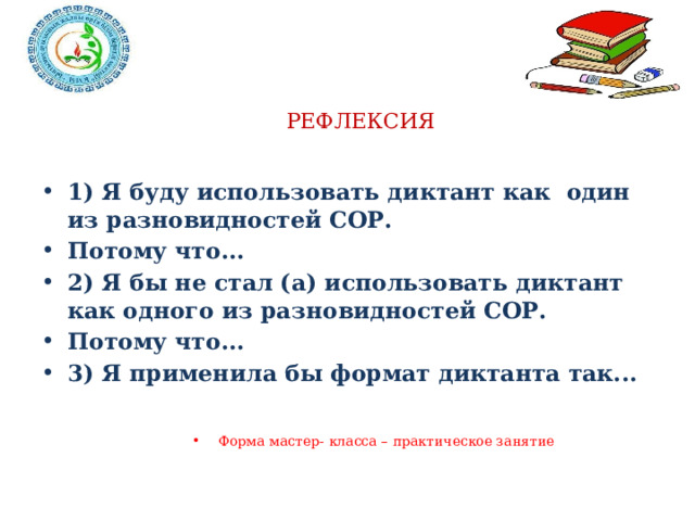 РЕФЛЕКСИЯ 1) Я буду использовать диктант как один из разновидностей СОР. Потому что... 2) Я бы не стал (а) использовать диктант как одного из разновидностей СОР. Потому что... 3) Я применила бы формат диктанта так... Форма мастер- класса – практическое занятие 