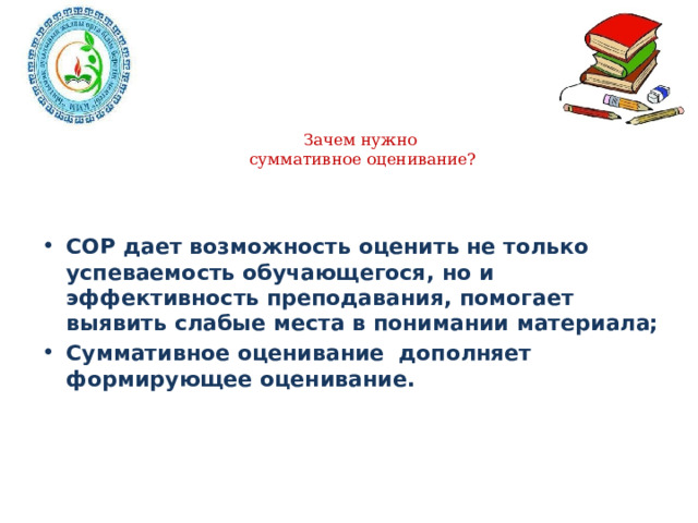 Зачем нужно  суммативное оценивание?   СОР дает возможность оценить не только успеваемость обучающегося, но и эффективность преподавания, помогает выявить слабые места в понимании материала; Суммативное оценивание дополняет формирующее оценивание. 