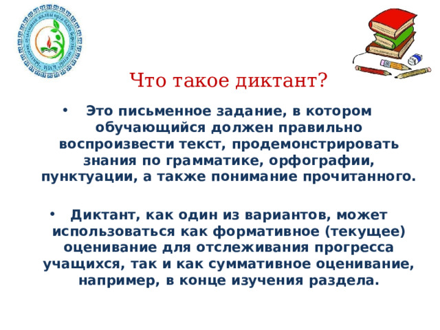 Что такое диктант?   Это письменное задание, в котором обучающийся должен правильно воспроизвести текст, продемонстрировать знания по грамматике, орфографии, пунктуации, а также понимание прочитанного.  Диктант, как один из вариантов, может использоваться как формативное (текущее) оценивание для отслеживания прогресса учащихся, так и как суммативное оценивание, например, в конце изучения раздела.  