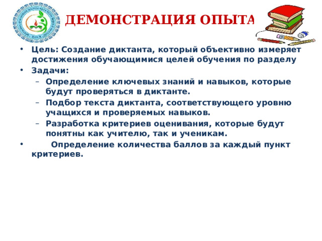 ДЕМОНСТРАЦИЯ ОПЫТА Цель: Создание диктанта, который объективно измеряет достижения обучающимися целей обучения по разделу Задачи: Определение ключевых знаний и навыков, которые будут проверяться в диктанте. Подбор текста диктанта, соответствующего уровню учащихся и проверяемых навыков. Разработка критериев оценивания, которые будут понятны как учителю, так и ученикам. Определение ключевых знаний и навыков, которые будут проверяться в диктанте. Подбор текста диктанта, соответствующего уровню учащихся и проверяемых навыков. Разработка критериев оценивания, которые будут понятны как учителю, так и ученикам.  Определение количества баллов за каждый пункт критериев.  