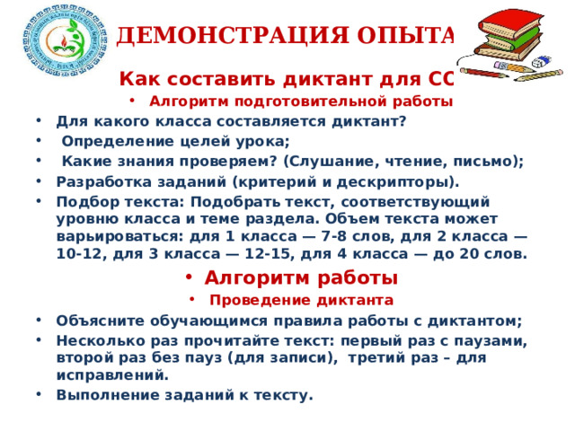 ДЕМОНСТРАЦИЯ ОПЫТА Как составить диктант для СОР? Алгоритм подготовительной работы Для какого класса составляется диктант?  Определение целей урока;  Какие знания проверяем? (Слушание, чтение, письмо); Разработка заданий (критерий и дескрипторы). Подбор текста: Подобрать текст, соответствующий уровню класса и теме раздела. Объем текста может варьироваться: для 1 класса — 7-8 слов, для 2 класса — 10-12, для 3 класса — 12-15, для 4 класса — до 20 слов. Алгоритм работы Проведение диктанта Объясните обучающимся правила работы с диктантом; Несколько раз прочитайте текст: первый раз с паузами, второй раз без пауз (для записи), третий раз – для исправлений. Выполнение заданий к тексту.  