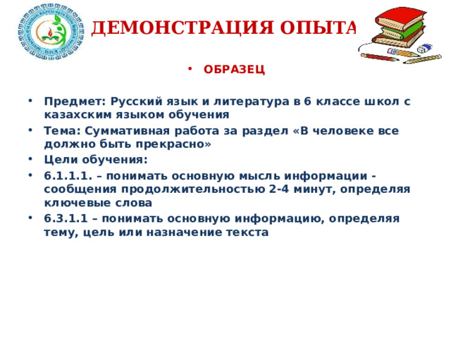 ДЕМОНСТРАЦИЯ ОПЫТА ОБРАЗЕЦ  Предмет: Русский язык и литература в 6 классе школ с казахским языком обучения Тема: Суммативная работа за раздел «В человеке все должно быть прекрасно» Цели обучения: 6.1.1.1. – понимать основную мысль информации - сообщения продолжительностью 2-4 минут, определяя ключевые слова 6.3.1.1 – понимать основную информацию, определяя тему, цель или назначение текста  